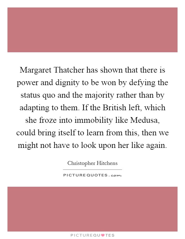 Margaret Thatcher has shown that there is power and dignity to be won by defying the status quo and the majority rather than by adapting to them. If the British left, which she froze into immobility like Medusa, could bring itself to learn from this, then we might not have to look upon her like again Picture Quote #1