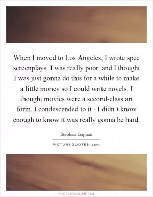 When I moved to Los Angeles, I wrote spec screenplays. I was really poor, and I thought I was just gonna do this for a while to make a little money so I could write novels. I thought movies were a second-class art form. I condescended to it - I didn’t know enough to know it was really gonna be hard Picture Quote #1