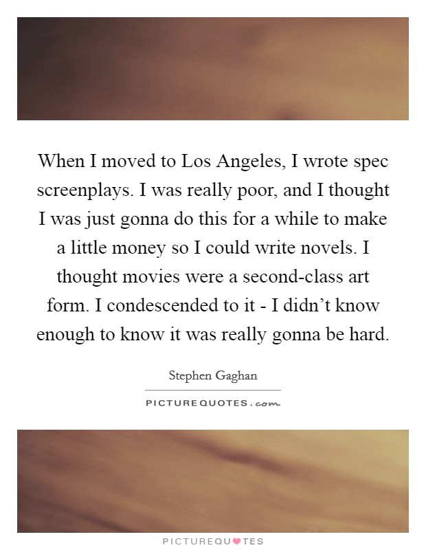 When I moved to Los Angeles, I wrote spec screenplays. I was really poor, and I thought I was just gonna do this for a while to make a little money so I could write novels. I thought movies were a second-class art form. I condescended to it - I didn't know enough to know it was really gonna be hard Picture Quote #1