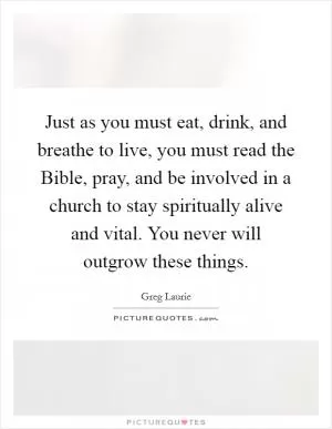 Just as you must eat, drink, and breathe to live, you must read the Bible, pray, and be involved in a church to stay spiritually alive and vital. You never will outgrow these things Picture Quote #1