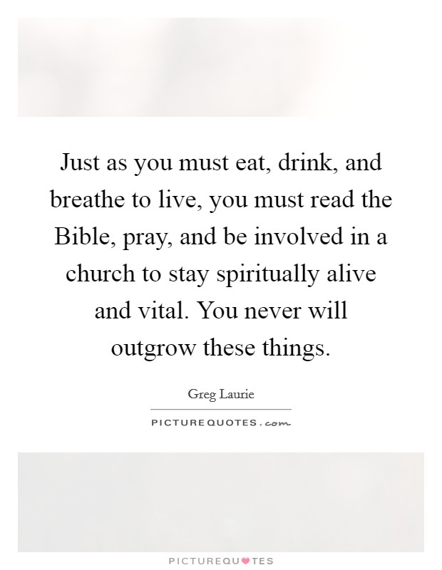 Just as you must eat, drink, and breathe to live, you must read the Bible, pray, and be involved in a church to stay spiritually alive and vital. You never will outgrow these things Picture Quote #1