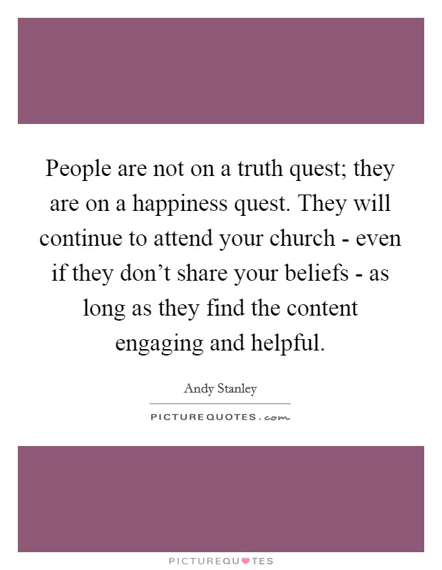 People are not on a truth quest; they are on a happiness quest. They will continue to attend your church - even if they don't share your beliefs - as long as they find the content engaging and helpful Picture Quote #1