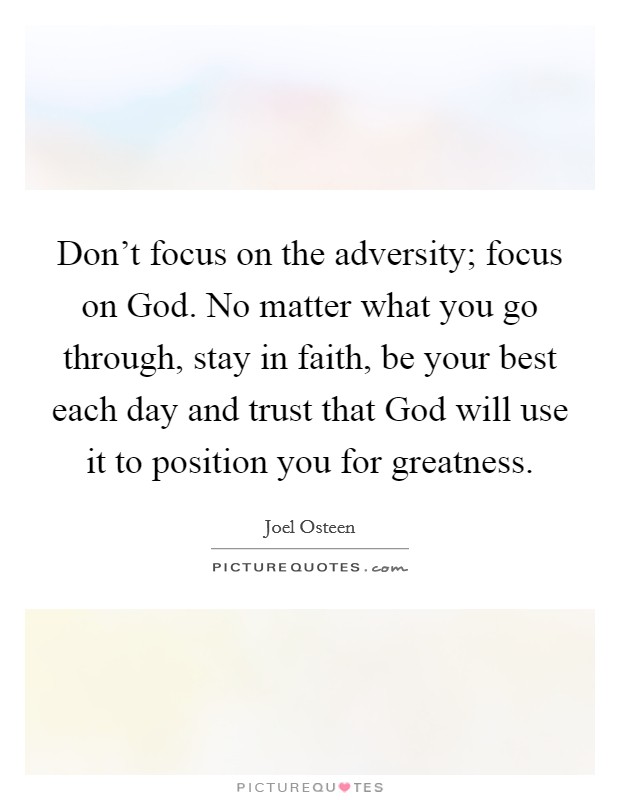 Don't focus on the adversity; focus on God. No matter what you go through, stay in faith, be your best each day and trust that God will use it to position you for greatness Picture Quote #1
