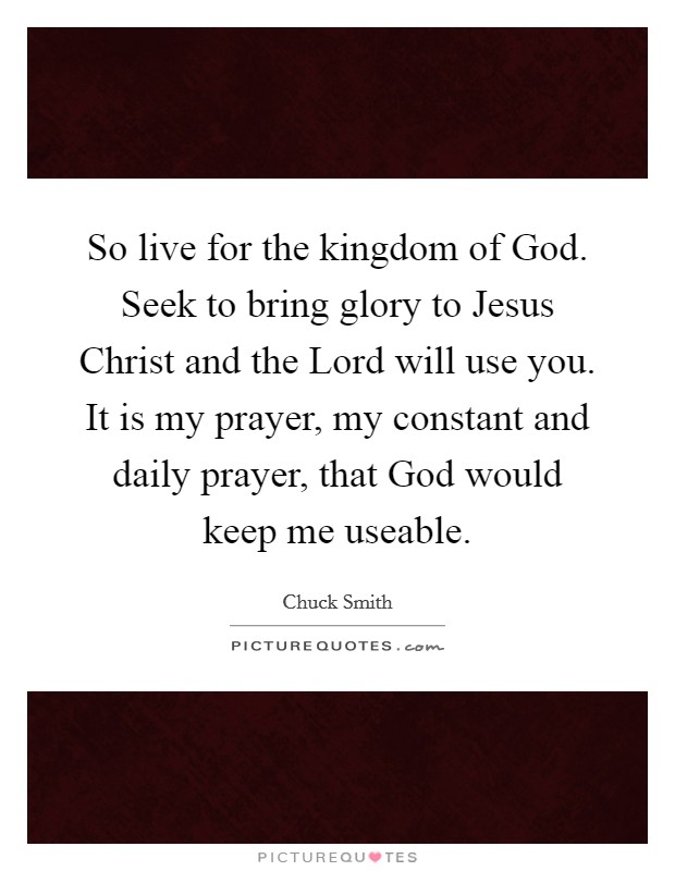 So live for the kingdom of God. Seek to bring glory to Jesus Christ and the Lord will use you. It is my prayer, my constant and daily prayer, that God would keep me useable Picture Quote #1