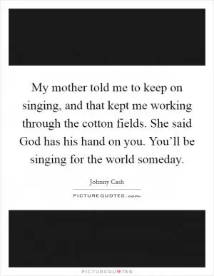 My mother told me to keep on singing, and that kept me working through the cotton fields. She said God has his hand on you. You’ll be singing for the world someday Picture Quote #1