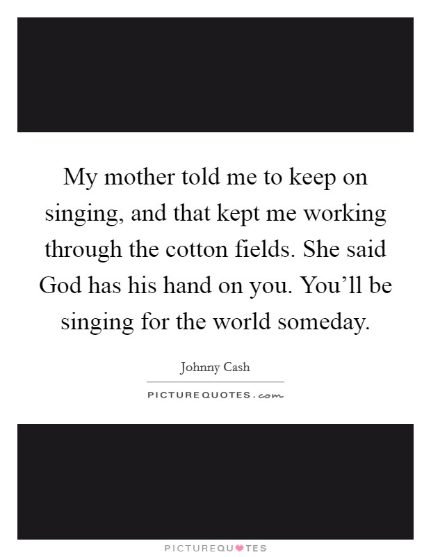 My mother told me to keep on singing, and that kept me working through the cotton fields. She said God has his hand on you. You'll be singing for the world someday Picture Quote #1