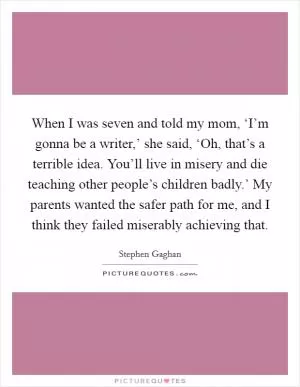 When I was seven and told my mom, ‘I’m gonna be a writer,’ she said, ‘Oh, that’s a terrible idea. You’ll live in misery and die teaching other people’s children badly.’ My parents wanted the safer path for me, and I think they failed miserably achieving that Picture Quote #1