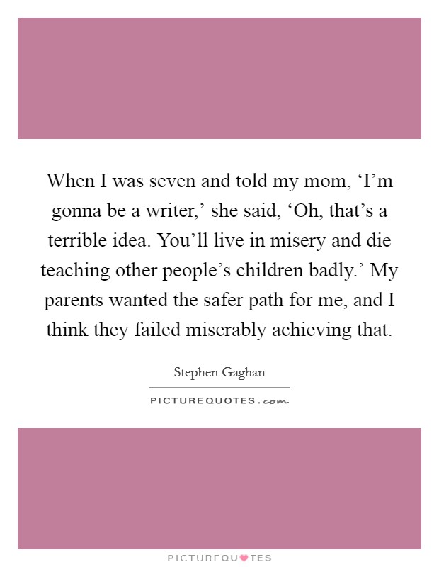 When I was seven and told my mom, ‘I'm gonna be a writer,' she said, ‘Oh, that's a terrible idea. You'll live in misery and die teaching other people's children badly.' My parents wanted the safer path for me, and I think they failed miserably achieving that Picture Quote #1
