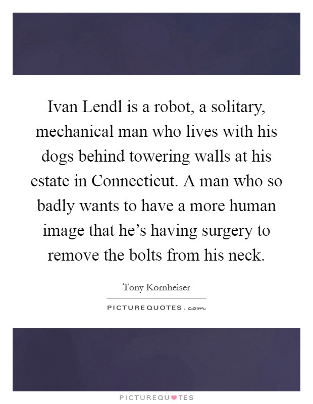 Ivan Lendl is a robot, a solitary, mechanical man who lives with his dogs behind towering walls at his estate in Connecticut. A man who so badly wants to have a more human image that he's having surgery to remove the bolts from his neck Picture Quote #1