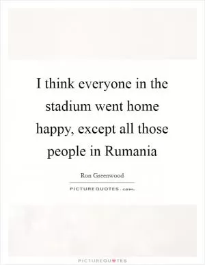 I think everyone in the stadium went home happy, except all those people in Rumania Picture Quote #1