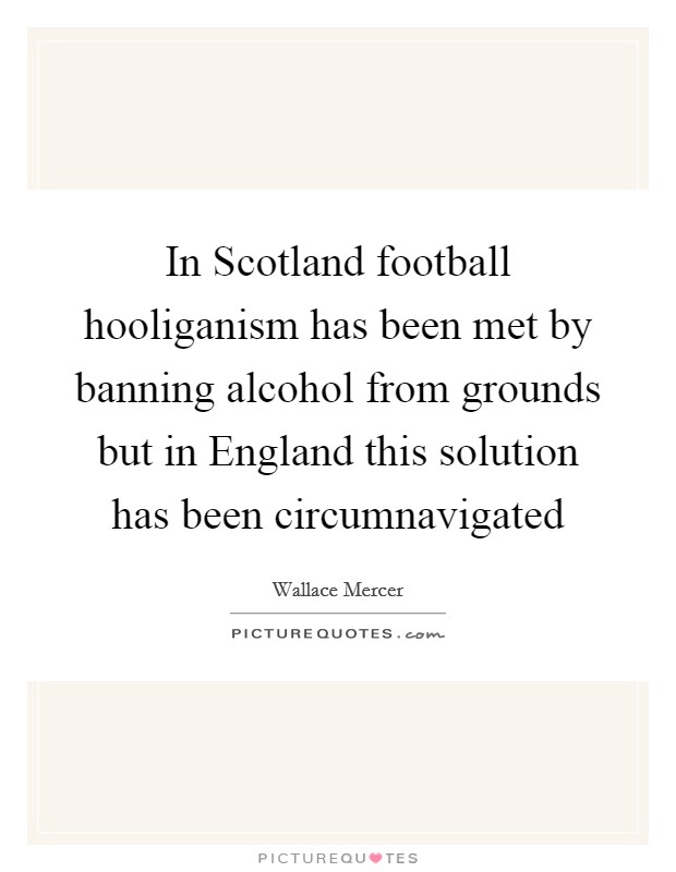 In Scotland football hooliganism has been met by banning alcohol from grounds but in England this solution has been circumnavigated Picture Quote #1