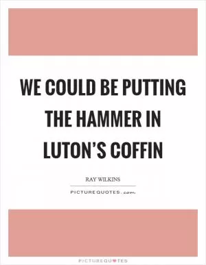 We could be putting the hammer in Luton’s coffin Picture Quote #1