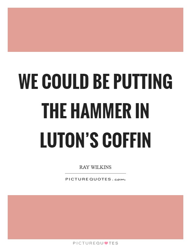 We could be putting the hammer in Luton's coffin Picture Quote #1