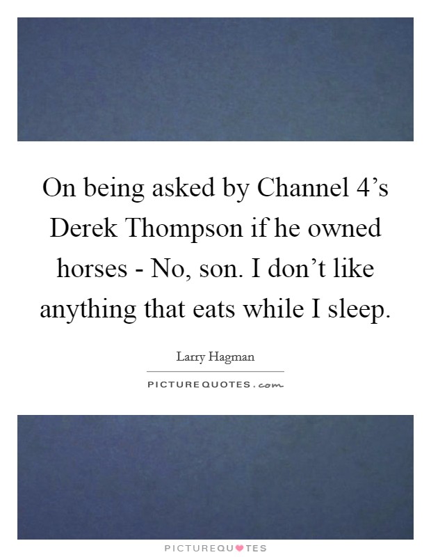 On being asked by Channel 4's Derek Thompson if he owned horses - No, son. I don't like anything that eats while I sleep Picture Quote #1