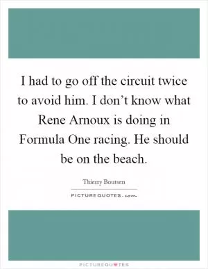 I had to go off the circuit twice to avoid him. I don’t know what Rene Arnoux is doing in Formula One racing. He should be on the beach Picture Quote #1