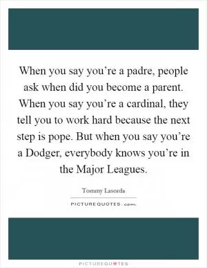 When you say you’re a padre, people ask when did you become a parent. When you say you’re a cardinal, they tell you to work hard because the next step is pope. But when you say you’re a Dodger, everybody knows you’re in the Major Leagues Picture Quote #1