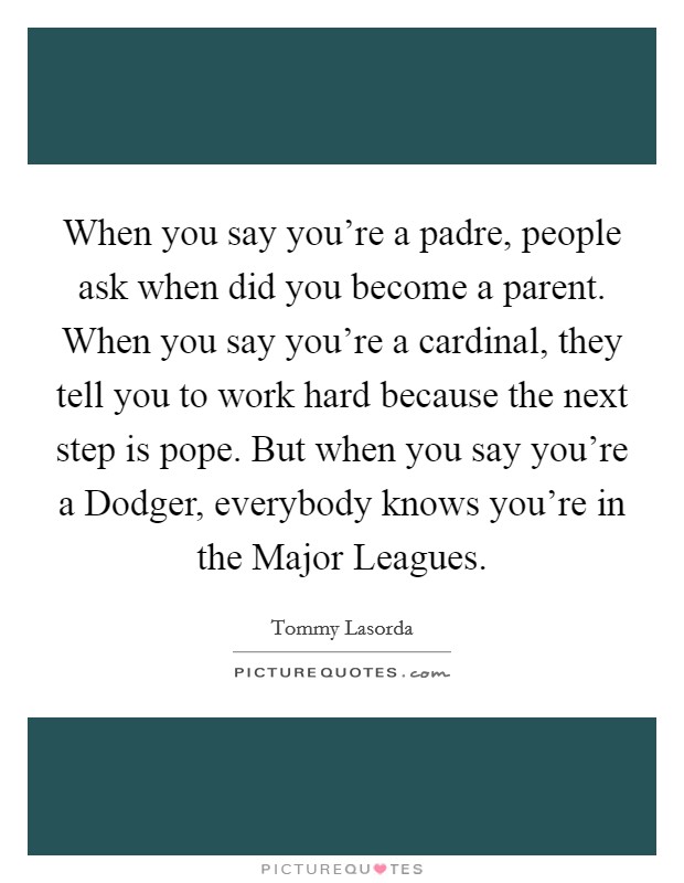 When you say you're a padre, people ask when did you become a parent. When you say you're a cardinal, they tell you to work hard because the next step is pope. But when you say you're a Dodger, everybody knows you're in the Major Leagues Picture Quote #1