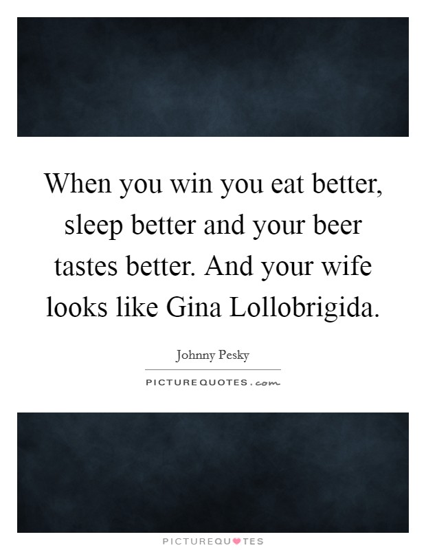 When you win you eat better, sleep better and your beer tastes better. And your wife looks like Gina Lollobrigida Picture Quote #1