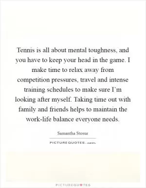 Tennis is all about mental toughness, and you have to keep your head in the game. I make time to relax away from competition pressures, travel and intense training schedules to make sure I’m looking after myself. Taking time out with family and friends helps to maintain the work-life balance everyone needs Picture Quote #1