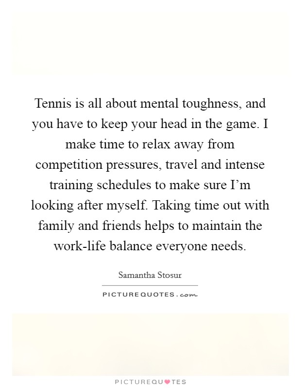 Tennis is all about mental toughness, and you have to keep your head in the game. I make time to relax away from competition pressures, travel and intense training schedules to make sure I'm looking after myself. Taking time out with family and friends helps to maintain the work-life balance everyone needs Picture Quote #1