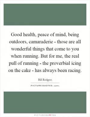 Good health, peace of mind, being outdoors, camaraderie - those are all wonderful things that come to you when running. But for me, the real pull of running - the proverbial icing on the cake - has always been racing Picture Quote #1
