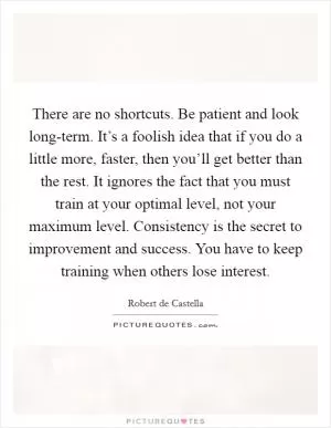 There are no shortcuts. Be patient and look long-term. It’s a foolish idea that if you do a little more, faster, then you’ll get better than the rest. It ignores the fact that you must train at your optimal level, not your maximum level. Consistency is the secret to improvement and success. You have to keep training when others lose interest Picture Quote #1