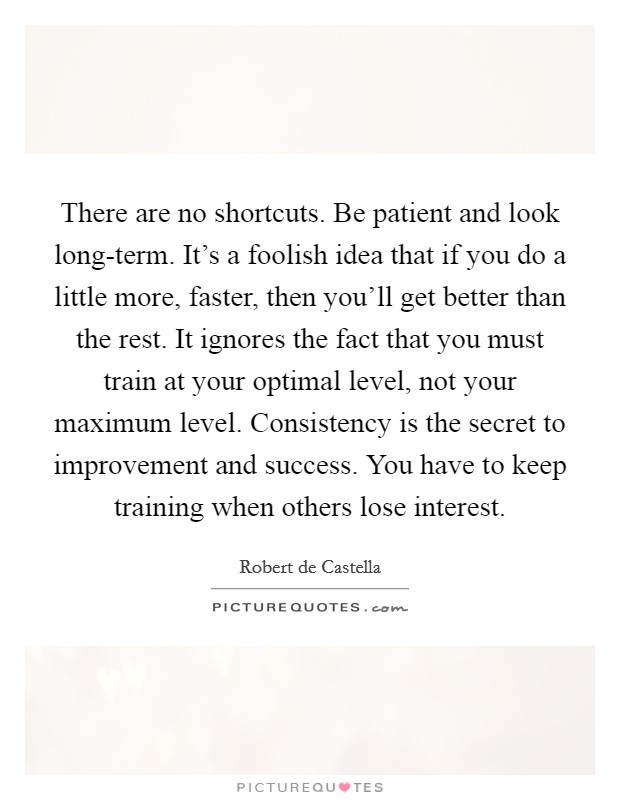 There are no shortcuts. Be patient and look long-term. It's a foolish idea that if you do a little more, faster, then you'll get better than the rest. It ignores the fact that you must train at your optimal level, not your maximum level. Consistency is the secret to improvement and success. You have to keep training when others lose interest Picture Quote #1