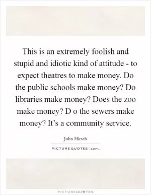 This is an extremely foolish and stupid and idiotic kind of attitude - to expect theatres to make money. Do the public schools make money? Do libraries make money? Does the zoo make money? D o the sewers make money? It’s a community service Picture Quote #1