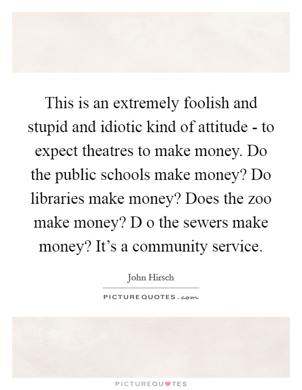 This is an extremely foolish and stupid and idiotic kind of attitude - to expect theatres to make money. Do the public schools make money? Do libraries make money? Does the zoo make money? D o the sewers make money? It's a community service Picture Quote #1