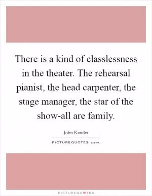 There is a kind of classlessness in the theater. The rehearsal pianist, the head carpenter, the stage manager, the star of the show-all are family Picture Quote #1