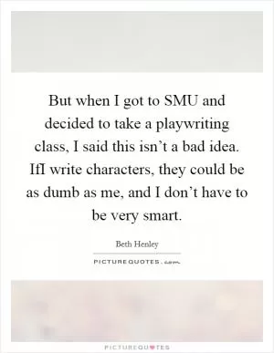 But when I got to SMU and decided to take a playwriting class, I said this isn’t a bad idea. IfI write characters, they could be as dumb as me, and I don’t have to be very smart Picture Quote #1