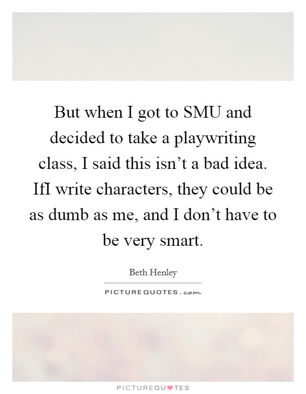 But when I got to SMU and decided to take a playwriting class, I said this isn't a bad idea. IfI write characters, they could be as dumb as me, and I don't have to be very smart Picture Quote #1