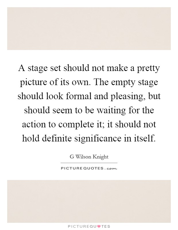A stage set should not make a pretty picture of its own. The empty stage should look formal and pleasing, but should seem to be waiting for the action to complete it; it should not hold definite significance in itself Picture Quote #1