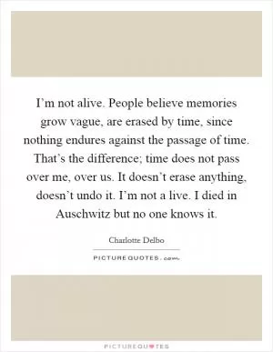 I’m not alive. People believe memories grow vague, are erased by time, since nothing endures against the passage of time. That’s the difference; time does not pass over me, over us. It doesn’t erase anything, doesn’t undo it. I’m not a live. I died in Auschwitz but no one knows it Picture Quote #1