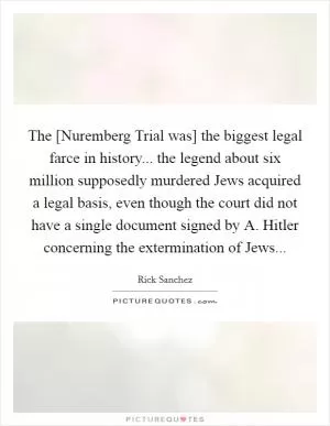 The [Nuremberg Trial was] the biggest legal farce in history... the legend about six million supposedly murdered Jews acquired a legal basis, even though the court did not have a single document signed by A. Hitler concerning the extermination of Jews Picture Quote #1