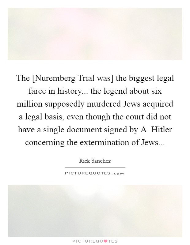 The [Nuremberg Trial was] the biggest legal farce in history... the legend about six million supposedly murdered Jews acquired a legal basis, even though the court did not have a single document signed by A. Hitler concerning the extermination of Jews Picture Quote #1