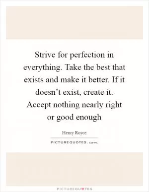 Strive for perfection in everything. Take the best that exists and make it better. If it doesn’t exist, create it. Accept nothing nearly right or good enough Picture Quote #1