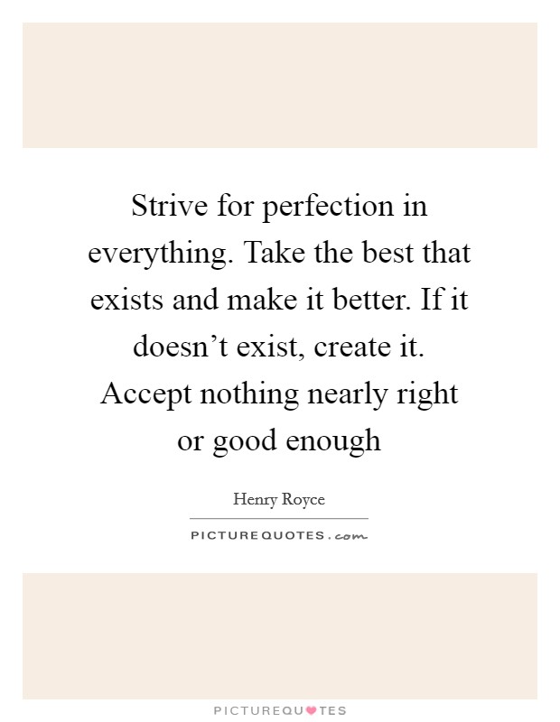Strive for perfection in everything. Take the best that exists and make it better. If it doesn't exist, create it. Accept nothing nearly right or good enough Picture Quote #1