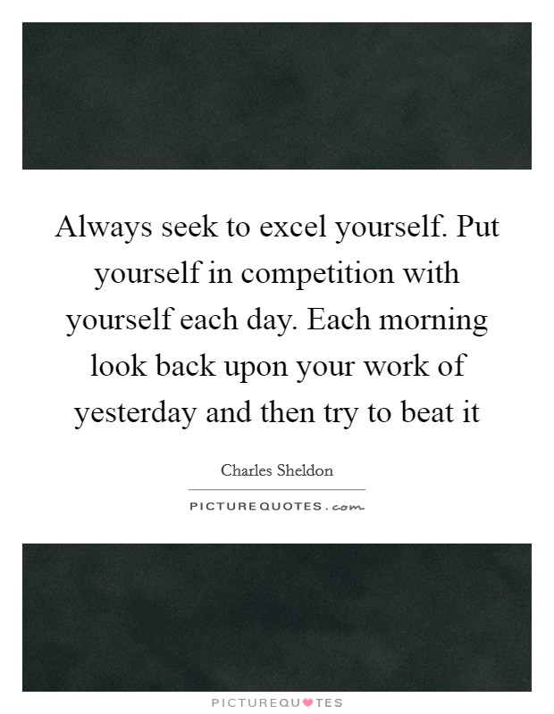 Always seek to excel yourself. Put yourself in competition with yourself each day. Each morning look back upon your work of yesterday and then try to beat it Picture Quote #1