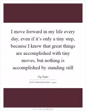 I move forward in my life every day, even if it’s only a tiny step, because I know that great things are accomplished with tiny moves, but nothing is accomplished by standing still Picture Quote #1