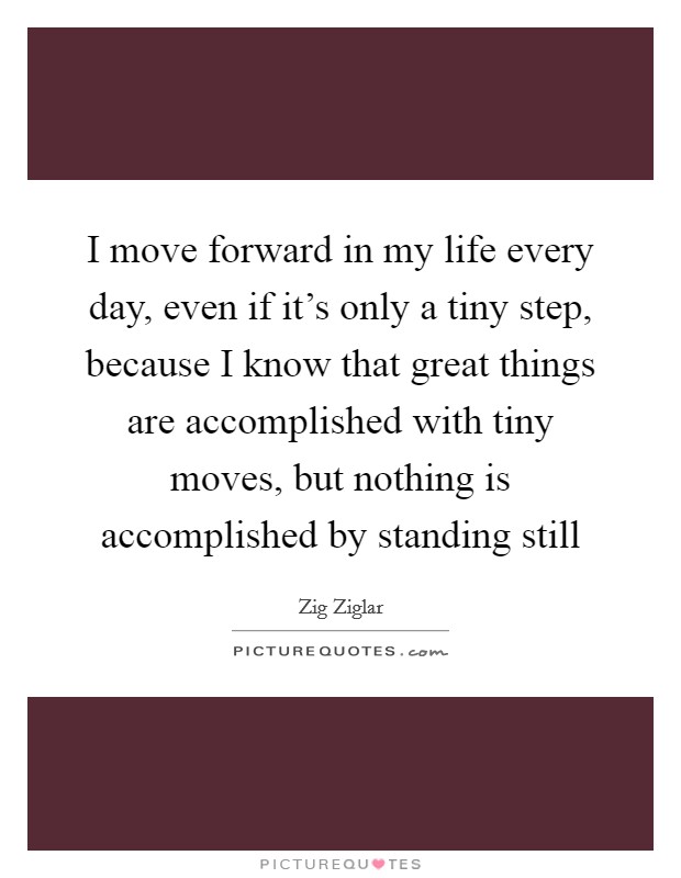 I move forward in my life every day, even if it's only a tiny step, because I know that great things are accomplished with tiny moves, but nothing is accomplished by standing still Picture Quote #1
