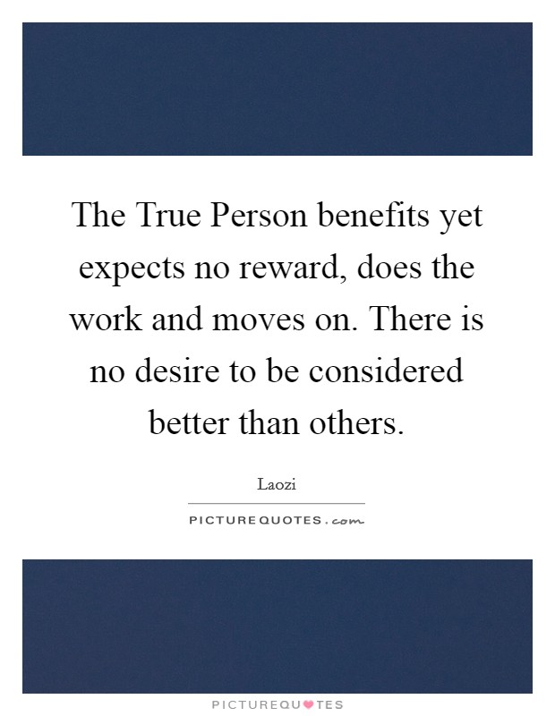 The True Person benefits yet expects no reward, does the work and moves on. There is no desire to be considered better than others Picture Quote #1