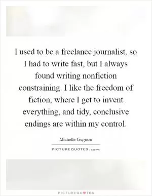 I used to be a freelance journalist, so I had to write fast, but I always found writing nonfiction constraining. I like the freedom of fiction, where I get to invent everything, and tidy, conclusive endings are within my control Picture Quote #1