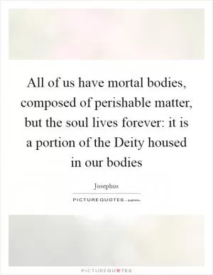 All of us have mortal bodies, composed of perishable matter, but the soul lives forever: it is a portion of the Deity housed in our bodies Picture Quote #1