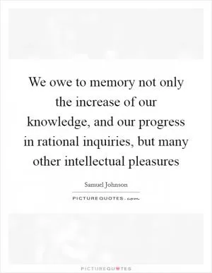 We owe to memory not only the increase of our knowledge, and our progress in rational inquiries, but many other intellectual pleasures Picture Quote #1