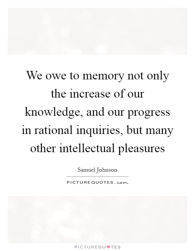We owe to memory not only the increase of our knowledge, and our progress in rational inquiries, but many other intellectual pleasures Picture Quote #1