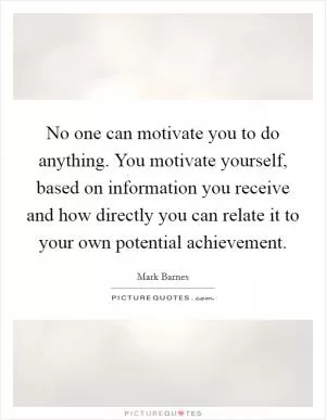 No one can motivate you to do anything. You motivate yourself, based on information you receive and how directly you can relate it to your own potential achievement Picture Quote #1