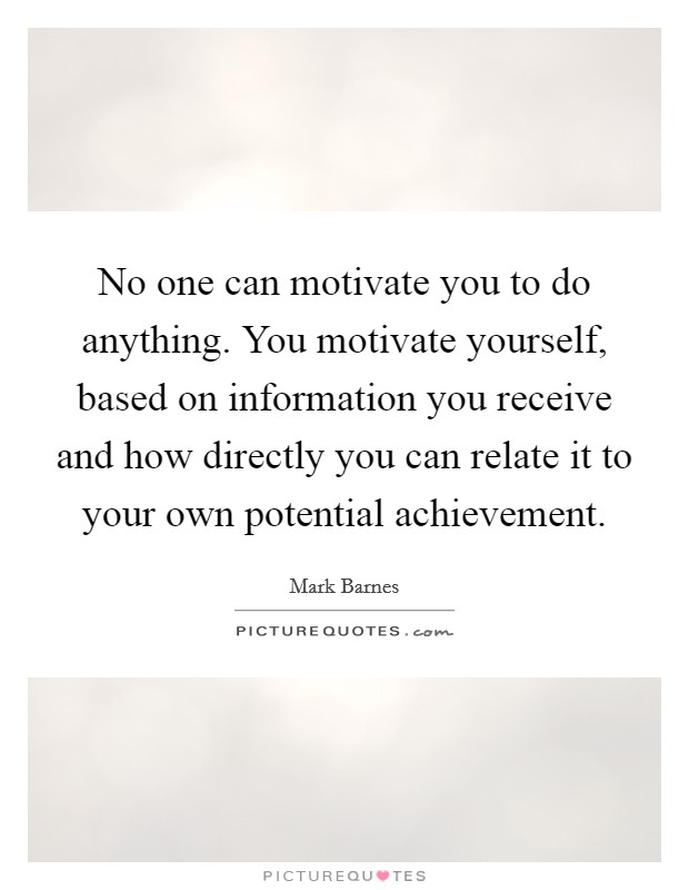 No one can motivate you to do anything. You motivate yourself, based on information you receive and how directly you can relate it to your own potential achievement Picture Quote #1