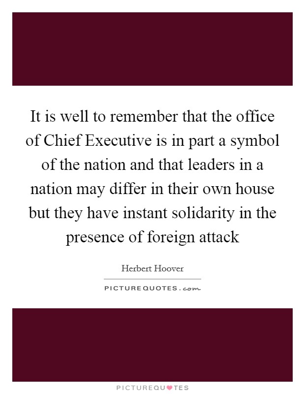 It is well to remember that the office of Chief Executive is in part a symbol of the nation and that leaders in a nation may differ in their own house but they have instant solidarity in the presence of foreign attack Picture Quote #1