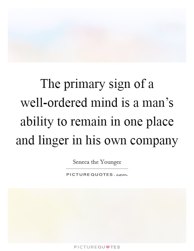 The primary sign of a well-ordered mind is a man's ability to remain in one place and linger in his own company Picture Quote #1